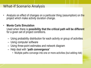 • Analysis on effect of changes on a particular thing (assumption) on the
project which make activity duration change.
• Monte Carlo Simulation
Used when there is possibility that the critical path will be different
for a given set of project conditions.
– Using probability distribution for each activity or group of activities
– Using computer software
– Using three-point estimates and network diagram
– Help deal with “path convergence”
• Multiple paths converge into one or more activities (but adding risk)
What-if Scenario Analysis
 