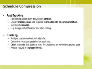 • Fast Tracking
– Performing critical path activities in parallel.
– Usually increase risk and requires more attention to communication.
– May need a rework.
– E.g. Design is half finished and start coding.
• Crashing
– Analyze cost and schedule trade-offs.
– Determine most compression for least cost.
– Crash the tasks that cost the least first, focusing on minimizing project cost.
– Always results in increased cost.
Schedule Compression
 