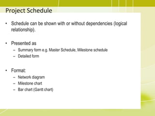 Project Schedule
• Schedule can be shown with or without dependencies (logical
relationship).
• Presented as
– Summary form e.g. Master Schedule, Milestone schedule
– Detailed form
• Format:
– Network diagram
– Milestone chart
– Bar chart (Gantt chart)
 