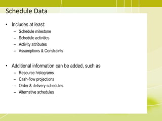 Schedule Data
• Includes at least:
– Schedule milestone
– Schedule activities
– Activity attributes
– Assumptions & Constraints
• Additional information can be added, such as
– Resource histograms
– Cash-flow projections
– Order & delivery schedules
– Alternative schedules
 