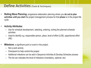 Define Activities (Tools & Techniques)
• Rolling Wave Planning: progressive elaboration planning where you do not to plan
activities until you start the project management process for that phase is in the project life
cycle
• Activity Attributes:
– Use for schedule development, selecting, ordering, sorting the planned schedule
activities
– Used to identify e.g. responsible person, place, level of effort (LOE), apportioned effort
(AE)
• Milestone: a significant point or event in the project.
– Not a work activity
– Checkpoint to help control the project
– Additional milestone can be add in Sequence Activities & Develop Schedule process
– The list can indicates the level of milestone (mandatory, optional, etc)
 