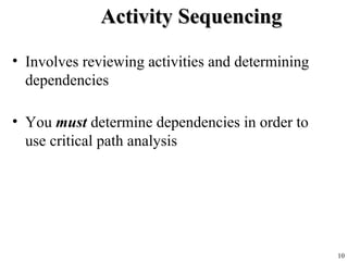 10
Activity SequencingActivity Sequencing
• Involves reviewing activities and determining
dependencies
• You must determine dependencies in order to
use critical path analysis
 