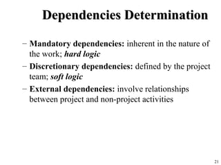 21
Dependencies DeterminationDependencies Determination
– Mandatory dependencies: inherent in the nature of
the work; hard logic
– Discretionary dependencies: defined by the project
team; soft logic
– External dependencies: involve relationships
between project and non-project activities
 