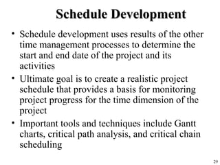 29
Schedule DevelopmentSchedule Development
• Schedule development uses results of the other
time management processes to determine the
start and end date of the project and its
activities
• Ultimate goal is to create a realistic project
schedule that provides a basis for monitoring
project progress for the time dimension of the
project
• Important tools and techniques include Gantt
charts, critical path analysis, and critical chain
scheduling
 