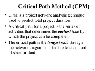 35
Critical Path Method (CPM)
• CPM is a project network analysis technique
used to predict total project duration
• A critical path for a project is the series of
activities that determines the earliest time by
which the project can be completed
• The critical path is the longest path through
the network diagram and has the least amount
of slack or float
 