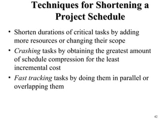 42
Techniques for Shortening aTechniques for Shortening a
Project ScheduleProject Schedule
• Shorten durations of critical tasks by adding
more resources or changing their scope
• Crashing tasks by obtaining the greatest amount
of schedule compression for the least
incremental cost
• Fast tracking tasks by doing them in parallel or
overlapping them
 