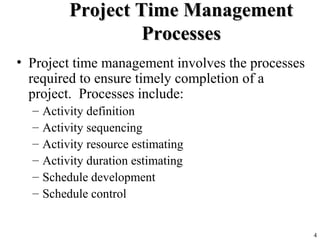 4
Project Time ManagementProject Time Management
ProcessesProcesses
• Project time management involves the processes
required to ensure timely completion of a
project. Processes include:
– Activity definition
– Activity sequencing
– Activity resource estimating
– Activity duration estimating
– Schedule development
– Schedule control
 