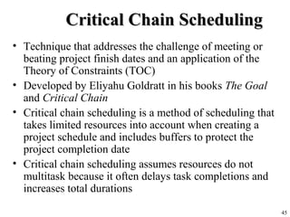 45
Critical Chain SchedulingCritical Chain Scheduling
• Technique that addresses the challenge of meeting or
beating project finish dates and an application of the
Theory of Constraints (TOC)
• Developed by Eliyahu Goldratt in his books The Goal
and Critical Chain
• Critical chain scheduling is a method of scheduling that
takes limited resources into account when creating a
project schedule and includes buffers to protect the
project completion date
• Critical chain scheduling assumes resources do not
multitask because it often delays task completions and
increases total durations
 