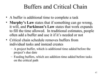 47
Buffers and Critical Chain
• A buffer is additional time to complete a task
• Murphy’s Law states that if something can go wrong,
it will, and Parkinson’s Law states that work expands
to fill the time allowed. In traditional estimates, people
often add a buffer and use it if it’s needed or not
• Critical chain schedule removes buffers from
individual tasks and instead creates
– A project buffer, which is additional time added before the
project’s due date
– Feeding buffers, which are addition time added before tasks
on the critical path
 