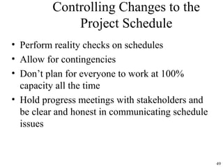 49
Controlling Changes to the
Project Schedule
• Perform reality checks on schedules
• Allow for contingencies
• Don’t plan for everyone to work at 100%
capacity all the time
• Hold progress meetings with stakeholders and
be clear and honest in communicating schedule
issues
 