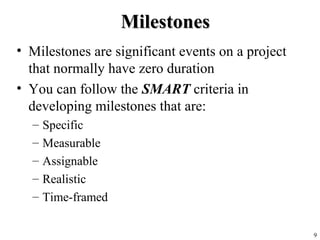 9
MilestonesMilestones
• Milestones are significant events on a project
that normally have zero duration
• You can follow the SMART criteria in
developing milestones that are:
– Specific
– Measurable
– Assignable
– Realistic
– Time-framed
 
