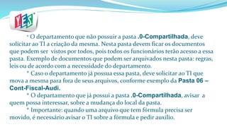 * O departamento que não possuir a pasta .0-Compartilhada, deve
solicitar ao TI a criação da mesma. Nesta pasta devem ficar os documentos
que podem ser vistos por todos, pois todos os funcionários terão acesso a essa
pasta. Exemplo de documentos que podem ser arquivados nesta pasta: regras,
leis ou de acordo com a necessidade do departamento.
* Caso o departamento já possua essa pasta, deve solicitar ao TI que
mova a mesma para fora de seus arquivos, conforme exemplo da Pasta 06 –
Cont-Fiscal-Audi.
* O departamento que já possui a pasta .0-Compartilhada, avisar a
quem possa interessar, sobre a mudança do local da pasta.
* Importante: quando uma arquivo que tem fórmula precisa ser
movido, é necessário avisar o TI sobre a fórmula e pedir auxilio.
 