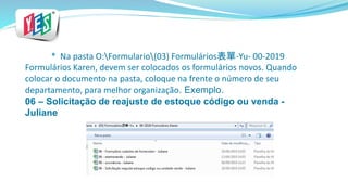 * Na pasta O:Formulario(03) Formulários表單-Yu- 00-2019
Formulários Karen, devem ser colocados os formulários novos. Quando
colocar o documento na pasta, coloque na frente o número de seu
departamento, para melhor organização. Exemplo.
06 – Solicitação de reajuste de estoque código ou venda -
Juliane
 