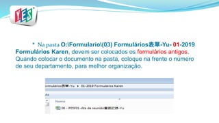 * Na pasta O:Formulario(03) Formulários表單-Yu- 01-2019
Formulários Karen, devem ser colocados os formulários antigos.
Quando colocar o documento na pasta, coloque na frente o número
de seu departamento, para melhor organização.
 