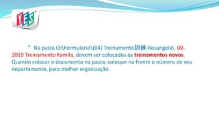 * Na pasta O:Formulario(04) Treinamento訓練-Rosangela 00-
2019 Treinamento Kamila, devem ser colocados os treinamentos novos.
Quando colocar o documento na pasta, coloque na frente o número de seu
departamento, para melhor organização.
 