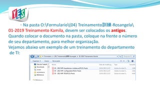 * Na pasta O:Formulario(04) Treinamento訓練-Rosangela
01-2019 Treinamento Kamila, devem ser colocados os antigos.
Quando colocar o documento na pasta, coloque na frente o número
de seu departamento, para melhor organização.
Vejamos abaixo um exemplo de um treinamento do departamento
de TI:
 