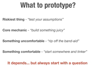 What to prototype?
Riskiest thing - “test your assumptions”


Core mechanic - “build something juicy”


Something uncomfortable - “rip off the band-aid”


Something comfortable - “start somewhere and tinker”


   It depends... but always start with a question
 