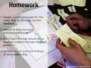 Homework
1. Design a prototyping plan for this
   week. Post by Monday noon for
   feedback.

2. Include at least one paper
   prototyping exercise.

3. Every team member should run at
   least two subjects through the paper
   prototype.

4. Document your work and ﬁndings
   on your project blog.



                                          HTTP://WWW.FLICKR.COM/PHOTOS/21218849@N03/3901512129/
 