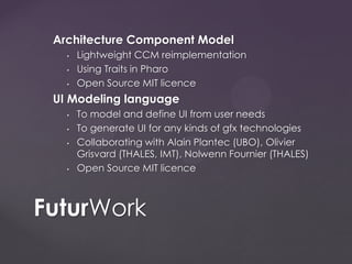 Architecture Component Model
• Lightweight CCM reimplementation
• Using Traits in Pharo
• Open Source MIT licence
UI Modeling language
• To model and define UI from user needs
• To generate UI for any kinds of gfx technologies
• Collaborating with Alain Plantec (UBO), Olivier
Grisvard (THALES, IMT), Nolwenn Fournier (THALES)
• Open Source MIT licence
FuturWork
 
