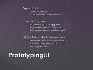 Dynamic UI
• Live conception
• Manipulate real samples of data
Like a real system
• Multi-user role playing game
• Representative mission scenario
• Representative user environment
Bridge to industrial development
• Similarity with industrial architecture
• Software complexity evaluation
• Assets generation
PrototypingUI
 