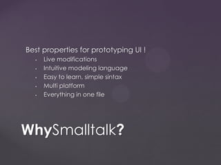 Best properties for prototyping UI !
• Live modifications
• Intuitive modeling language
• Easy to learn, simple sintax
• Multi platform
• Everything in one file
WhySmalltalk?
 