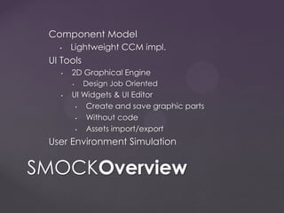 Component Model
• Lightweight CCM impl.
UI Tools
• 2D Graphical Engine
• Design Job Oriented
• UI Widgets & UI Editor
• Create and save graphic parts
• Without code
• Assets import/export
User Environment Simulation
SMOCKOverview
 