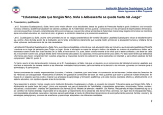Institución Educativa Guadalupano La Salle
Unidos lograremos la Meta Propuesta
2
“Educamos para que Ningún Niño, Niña o Adolescente se quede fuera del Juego”
1. Presentación y justificación
La I.E. Educativa Guadalupano La Salle, tiene como misión ofrecer a sus estudiantes, desde los grados de Preescolar hasta el grado Undécimo una formación
humana, cristiana y académica basada en los valores Lasallistas de: fe, fraternidad, servicio, justicia y compromiso y en los principios de espiritualidad, democracia,
convivencia pacífica e inclusión, entendida esta última como el eje que nos permite cultivar ambientes de fraternidad, tolerancia y respeto entre todos los miembros
de la comunidad educativa, sin importar el color, el género, la condición intelectual y la producción académica.
La I.E. Guadalupano La Salle, asume como prioridad uno de los rasgos característicos del Modelo Educativo Lasallista Guadalupano: situar al estudiante como
eje, centro y foco de toda acción de la Institución, por lo tanto, entendemos claramente que nuestra misión primera es la educación humana y cristiana de los
niños y jóvenes, particularmente de los más necesitados.
La Institución Educativa Guadalupano La Salle, fiel a sus orígenes Lasallistas, entiende que toda educación debe ser inclusiva, que la escuela lasallista por filosofía
y carisma es un lugar de salvación para Todos, un lugar, donde el educador es capaz de acoger a todos y de adaptar su proceso de enseñanza a todos, ya lo
expresaba nuestro Padre San Juan Bautista De La Salle, al recordarnos “Es, pues, deber vuestro enseñar a los niños que os están confiados, y es deber de cada
día. Escucharán vuestra voz, porque debéis darle instrucciones adecuadas a su capacidad, sin lo cual les serían poco útiles. Por esta razón tenéis que esforzaros
y formaros para hacer comprender bien vuestras preguntas y respuestas durante los catecismos, para explicarlas con claridad, y para utilizar palabras de fácil
comprensión” (Med 33, punto 3)
Por tanto, asumir el reto de la educación inclusiva, en la IE. Guadalupano La Salle, más que un requisito, es un compromiso de fidelidad al carisma Lasallista, que
nos lleva a responder de manera creativa a las diferentes realidades Institucionales, particularmente en la atención a los niños/as y jóvenes con barreras para el
aprendizaje y la participación.
Somos conscientes de nuestra responsabilidad Educativa, Cristiana y Lasallista y por tanto fieles a la convención de las Naciones Unidas sobre los Derechos de
las Personas con Discapacidad, reconocemos el derecho en igualdad de condiciones de todos los niños y jóvenes que tocan la puerta de nuestra Institución, en
busca de un espacio que les ayude a mejorar sus procesos de aprendizaje y formación académica y de esta manera insertarse efectiva y afectivamente en el
sistema educativo, con opciones iguales a las de los demás.
Para responder lo anterior, hemos creado como Institución Educativa Guadalupano La Salle, el proyecto de inclusión “Educamos para que Ningún Niño, Niña o
Adolescente se quede fuera del Juego”, como una respuesta real para el desarrollo de “habilidades y capacidades personales, emocionales, físicas, sociales,
educativas y vocacionales” (Instituto de Capacitación los Álamos (2019). Modelo de atención. Medellín. Los Álamos. Recuperado de https://losalamos.org.co) y
así contribuir de manera directa y responsable en la educación y mejoramiento de la calidad de vida de los niños y jóvenes, con algún tipo de discapacidad física,
con necesidades educativas especiales o barreras para el aprendizaje a través de diferentes intervenciones de acompañamiento personal, familiar, escolar y de
estrategias pedagógicas y procesos de enseñanza y aprendizaje adaptadas a las diferentes realidades.
 