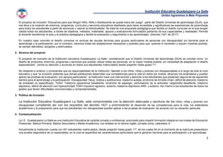 Institución Educativa Guadalupano La Salle
Unidos lograremos la Meta Propuesta
3
El proyecto de inclusión “Educamos para que Ningún Niño, Niña o Adolescente se quede fuera del Juego”, parte del Diseño Universal de aprendizaje (DUA), que
nos lleva a la creación de entornos, programas, currículos y servicios educativos diseñados para hacer accesibles y significativas las experiencias de aprendizaje
para todos los estudiantes a partir de reconocer y valorar la individualidad. Se trata de una propuesta pedagógica que facilita un diseño curricular en el que tengan
cabida todos los estudiantes, a través de objetivos, métodos, materiales, apoyos y evaluaciones formulados partiendo de sus capacidades y realidades. Permite
al docente transformar el aula y la práctica pedagógica y facilita la evaluación y seguimiento a los aprendizajes. (Decreto 1421 de 2017)
En nuestro caso concreto el diseño universal no excluye las ayudas técnicas para grupos particulares de personas con discapacidad y/o barreras para el
aprendizaje y la participación, por el contrario, haremos todas las adaptaciones necesarias y posibles para que, quienes lo necesiten y toquen nuestras puertas,
se sientan atendidos, acogidos y estimulados.
2. Alcance del proyecto
El proyecto de inclusión de la Institución educativa Guadalupano La Salle, considerando que el Diseño Universal del Aprendizaje (DUA) se concibe como “un
diseño de productos, entornos, programas y servicios que puedan utilizar todas las personas, en la mayor medida posible, sin necesidad de adaptación ni diseño
especializado”, centra su atención y acciones en todos sus estudiantes matriculados desde prejardín hasta grado 11°.
No obstante lo anterior y conscientes que es responsabilidad de la Institución “atender a los niños, niñas y jóvenes con discapacidades a lo largo de todo el ciclo
educativo y que “la inclusión pretende que dichas poblaciones desarrollen sus competencias para la vida en todos los niveles, alcancen los estándares y puedan
aplicar las pruebas de evaluación, con apoyos particulares”, la Institución hace una intervención y atención a los estudiantes que presentan alguna de las siguientes
barrera para el aprendizaje y la participación: Discapacidad física, motora y auditiva leve, trastorno autista, síndrome de Arnoldo chiari, déficit de atención, trastorno
de ansiedad no especificado, TDAH, Trastorno oposicional Desafiante, síndrome de asperger, perturbación de la actividad, negativista desafiante, trastorno
depresivo, déficit de atención con hiperactividad TDAH impulsivo agresivo, autismo, trastorno depresivo-ANS y autismo. Así mismo a los estudiantes de todos los
grados que tienen dificultades convivenciales y comportamentales.
3. Política de Inclusión
La Institución Educativa Guadalupano La Salle, está comprometida con la atención adecuada y oportuna de los niños, niñas y jóvenes con
discapacidad cumpliendo así con los requisitos del decreto 1421 y promoviendo el desarrollo de las competencias para la vida, los estándares
académicos y la preparación para que los estudiantes con discapacidad puedan aplicar a las pruebas de evaluación de acuerdo con su situación particular.
4. Contextualización
La I.E. Guadalupano La Salle es una Institución Educativa de carácter privado y confesional, autorizado para impartir formación integral en los niveles de Educación
Preescolar, Básica Primaría, Básica Secundaria y Media Académica, con énfasis en el idioma inglés, jornada única, calendario A.
Actualmente la Institución cuanta con 451 estudiantes matriculados, desde prejardín hasta grado 11º, de los cuales 54 en el momento de la matrícula presentaron
una prueba diagnóstica de un especialista, en la cual se especifica las características particulares que le generan barreras para la participación y el aprendizaje.
 