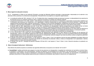 Institución Educativa Guadalupano La Salle
Unidos lograremos la Meta Propuesta
4
5. Marco legal de la educación inclusiva
La I.E. Guadalupano La Salle es una Institución Educativa, se acoge las diferentes políticas nacionales e internacionales, relacionadas con la atención a las
personas (niños y jóvenes) en condiciones de discapacidad. Particularmente nos acogemos a la siguiente reglamentación:
a) La constitución política del 1991, artículos 13, 67, 44, 47 señala entre otros, la igualdad de todas las personas humanas, la inalienabilidad de los derechos de
las personas que por su condición económica, física o mental se encuentran en condición de protección especial.
b) Ley general de educación115 de 1994, capítulo I, está dedicado a la educación para personas con limitaciones o capacidades excepcionales. Establece que
“la educación para personas con limitaciones y con capacidades o talentos excepcionales es parte integrante del servicio educativo”. Señala que “los
establecimientos educativos deben organizar directamente o mediante convenio acciones pedagógicas y terapéuticas que permitan el proceso de integración
académica y social de dichos Estudiante s” y deja planteada la necesidad de contar con unos apoyos para llevar a buen término este proceso.
c) El decreto 2082 de 1996, reglamentario de la ley 115 de 1994. La población con discapacidad o talentos excepcionales es de carácter formal, no formal
(formación para el trabajo y el desarrollo humano) e informal y se ofrece en instituciones educativas de manera directa o mediante convenios.
d) Que el artículo 8 de la Ley 1098 de 2006, Código de la Infancia y la Adolescencia, establece la primacía de los derechos de los niños sobre los derechos de
los demás, y el artículo 36 establece que todo niño, niña o adolescente que presente algún tipo de discapacidad tendrá derecho a la educación gratuita.
e) La Ley 1346 de julio de 2009, a través del cual se aprueban y adopta la convención de derechos de personas con discapacidad.
f) La Ley 1618 de 2013, «Por medio de la cual se establecen las disposiciones para garantizar el pleno ejercicio de los derechos de las personas con
discapacidad», ordena a las entidades públicas del orden nacional, departamental, distrital, y municipal, en el marco del Sistema Nacional de Discapacidad,
la responsabilidad de la inclusión real y efectiva de las personas con discapacidad, debiendo asegurar que todas las políticas, planes y programas, garanticen
el ejercicio total y efectivo de sus derechos de manera inclusiva.
g) El Decreto 1075 de 2015, en las secciones 1 y 2 del Capítulo 5, Título 3, Parte 3, Libro 2 se organiza el servicio de apoyo pedagógico que deben ofertar las
entidades territoriales certificadas en educación para atender los estudiantes de preescolar, básica y media con discapacidad o con capacidades o talentos
excepcionales en el marco de la educación inclusiva.
h) El Decreto 1421 del 2017, Subroga una sección al Decreto 1075 de 2015. 2 del Capítulo 5, Título 3, Parte 3, Libro 2 Atención educativa a la población con
discapacidad
6. Marco Conceptual Institucional – Definiciones
Para efectos del presente proyecto se consideran las siguientes definiciones, de acuerdo con el decreto 1421 de 2017:
a) Accesibilidad: medidas pertinentes para asegurar el acceso de las personas con discapacidad, en igualdad de condiciones con las demás, al entorno físico,
el transporte, la información y las comunicaciones, incluidos los sistemas y las tecnologías de la información y las comunicaciones, y a otros servicios e
instalaciones. Estas medidas, incluirán la identificación y eliminación de obstáculos y barreras de acceso, de movilidad, de comunicación y la posibilidad de
participar activamente en todas aquellas experiencias para el desarrollo del estudiante, para facilitar su autonomía y su independencia.
 