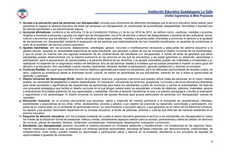 Institución Educativa Guadalupano La Salle
Unidos lograremos la Meta Propuesta
5
b) Acceso a la educación para las personas con discapacidad: proceso que comprende las diferentes estrategias que el servicio educativo debe realizar para
garantizar el ingreso al sistema educativo de todas las personas con discapacidad, en condiciones de accesibilidad, adaptabilidad, flexibilidad y equidad con
los demás estudiantes y sin discriminación alguna.
c) Acciones afirmativas: conforme a los artículos 13 de la Constitución Política y 2 de la Ley 1618 de 2013, se definen como: «políticas, medidas o acciones
dirigidas a favorecer a personas o grupos con algún tipo de discapacidad, con el fin de eliminar o reducir las desigualdades y barreras de tipo actitudinal, social,
cultural o económico que los afectan». En materia educativa, todas estas políticas, medidas y acciones están orientadas a promover el derecho a la igualdad
de las personas con discapacidad mediante la superación de las barreras que tradicionalmente les han impedido beneficiarse, en igualdad de condiciones al
resto de la sociedad, del servicio público educativo.
d) Ajustes razonables: son las acciones, adaptaciones, estrategias, apoyos, recursos o modificaciones necesarias y adecuadas del sistema educativo y la
gestión escolar, basadas en necesidades específicas de cada estudiante, que persisten a pesar de que se incorpore el Diseño Universal de los Aprendizajes,
y que se ponen en marcha tras una rigurosa evaluación de las características del estudiante con discapacidad. A través de estas se garantiza que estos
estudiantes puedan desenvolverse con la máxima autonomía en los entornos en los que se encuentran, y así poder garantizar su desarrollo, aprendizaje y
participación, para la equiparación de oportunidades y la garantía efectiva de los derechos. Los ajustes razonables pueden ser materiales e inmateriales y su
realización no depende de un diagnóstico médico de deficiencia, sino de las barreras visibles e invisibles que se puedan presentar e impedir un pleno goce del
derecho a la educación. Son razonables cuando resultan pertinentes, eficaces, facilitan la participación, generan satisfacción y eliminan la exclusión.
e) Currículo flexible: es aquel que mantiene los mismos objetivos generales para todos los estudiantes, pero da diferentes oportunidades de acceder a ellos, es
decir, organiza su enseñanza desde la diversidad social, cultural, de estilos de aprendizaje de sus estudiantes, tratando de dar a todos la oportunidad de
aprender y participar.
f) Diseño Universal del Aprendizaje (DUA): diseño de productos, entornos, programas y servicios que puedan utilizar todas las personas, en la mayor medida
posible, sin necesidad de adaptación ni diseño especializado. En educación, comprende los entornos, programas, currículos y servicios educativos diseñados
para hacer accesibles y significativas las experiencias de aprendizaje para todos los estudiantes a partir de reconocer y valorar la individualidad. Se trata de
una propuesta pedagógica que facilita un diseño curricular en el que tengan cabida todos los estudiantes, a través de objetivos, métodos, materiales, apoyos
y evaluaciones formulados partiendo de sus capacidades y realidades. Permite al docente transformar el aula y la práctica pedagógica y facilita la evaluación
y seguimiento a los aprendizajes. El diseño universal no excluirá las ayudas técnicas para grupos particulares de personas con discapacidad, cuando se
necesiten.
g) Educación inclusiva: es un proceso permanente que reconoce, valora y responde de manera pertinente a la diversidad de características, intereses,
posibilidades y expectativas de los niñas, niños, adolescentes, jóvenes y adultos, cuyo objetivo es promover su desarrollo, aprendizaje y participación, con
pares de su misma edad, en un ambiente de aprendizaje común, sin discriminación o exclusión alguna, y que garantiza, en el marco de los derechos humanos,
los apoyos y los ajustes razonables requeridos en su proceso educativo, a través de prácticas, políticas y culturas que eliminan las barreras existentes en el
entorno educativo.
h) Esquema de atención educativa: son los procesos mediante los cuales el sector educativo garantiza el servicio a los estudiantes con discapacidad en todos
los niveles de la educación formal de preescolar, básica y media, considerando aspectos básicos para su acceso, permanencia y oferta de calidad, en términos
de currículo, planes de estudios, tiempos, contenidos, competencias, metodologías, desempeños. evaluación y promoción.
i) Estudiante con discapacidad: persona vinculada al sistema educativo en constante desarrollo y transformación, con limitaciones en los aspectos físico,
mental, intelectual o sensorial que, al interactuar con diversas barreras (actitudinales, derivadas de falsas creencias, por desconocimiento, institucionales, de
infraestructura, entre otras), pueden impedir su aprendizaje y participación plena y efectiva en la sociedad, atendiendo a los principios de equidad de
oportunidades e igualdad de condiciones.
 
