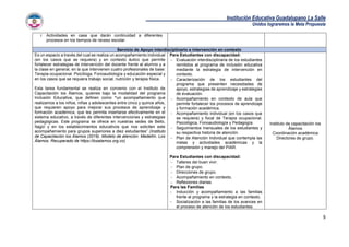 Institución Educativa Guadalupano La Salle
Unidos lograremos la Meta Propuesta
9
i. Actividades en casa que darán continuidad a diferentes
procesos en los tiempos de receso escolar.
Servicio de Apoyo interdisciplinario e intervención en contexto
Es un espacio a través del cual se realiza un acompañamiento individual
(en los casos que se requiera) y en contexto áulico que permite
fortalecer estrategias de intervención del docente frente al alumno y a
la clase en general, en la que intervienen cuatro profesionales de base:
Terapia ocupacional. Psicóloga, Fonoaudiología y educación especial y
en los casos que se requiera trabajo social, nutrición y terapia física.
Esta tarea fundamental se realiza en convenio con el Instituto de
Capacitación los Álamos, quienes bajo la modalidad del programa
Inclusión Educativa, que definen como “un acompañamiento que
realizamos a los niños, niñas y adolescentes entre cinco y quince años,
que requieren apoyo para mejorar sus procesos de aprendizaje y
formación académica, que les permita insertarse efectivamente en el
sistema educativo, a través de diferentes intervenciones y estrategias
pedagógicas. Este programa se ofrece en nuestras sedes de Bello,
Itagüí y en los establecimientos educativos que nos soliciten este
acompañamiento para grupos superiores a diez estudiantes” (Instituto
de Capacitación los Álamos (2019). Modelo de atención. Medellín. Los
Álamos. Recuperado de https://losalamos.org.co)
Para Estudiantes con discapacidad:
 Evaluación interdisciplinaria de los estudiantes
remitidos al programa de inclusión educativa
mediante la estrategia de intervención en
contexto.
 Caracterización de los estudiantes del
programa que presenten necesidades de
apoyo, estrategias de aprendizaje y estrategias
de evaluación.
 Acompañamiento en contexto de aula que
permite fortalecer los procesos de aprendizaje
y formación académica.
 Acompañamiento individual (en los casos que
se requiera) y focal de Terapia ocupacional.
Psicológica, Fonoaudiología y Pedagogía.
 Seguimientos mensuales de los estudiantes y
su respectiva historia de atención.
 Plan de Atención Individual que contempla las
metas y actividades académicas y la
comprensión y manejo del PIAR.
Para Estudiantes con discapacidad:
 Talleres del buen vivir.
 Plan de grupo.
 Direcciones de grupo.
 Acompañamiento en contexto.
 Reflexiones diarias.
Para las Familias
 Inducción y acompañamiento a las familias
frente al programa y la estrategia en contexto.
 Socialización a las familias de los avances en
el proceso de atención de los estudiantes.
Instituto de capacitación los
Álamos
Coordinación académica
Directores de grupo.
 