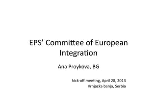 EPS’	
  Commi*ee	
  of	
  European	
  
Integra5on	
  
Ana	
  Proykova,	
  BG	
  
kick-­‐oﬀ	
  mee5ng,	
  April	
  28,	
  2013	
  
Vrnjacka	
  banja,	
  Serbia	
  
 