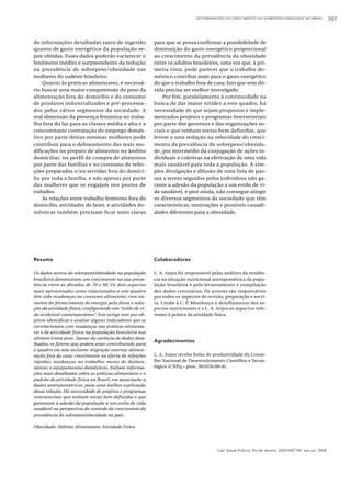 DETERMINANTES DO CRESCIMENTO DO SOBREPESO/OBESIDADE NO BRASIL                 707



do informações detalhadas tanto de ingestão               para que se possa confirmar a possibilidade de
quanto de gasto energético da população se-               diminuição do gasto energético proporcional
jam obtidas. Esses dados poderão esclarecer o             ao crescimento da prevalência da obesidade
fenômeno inédito e surpreendente da redução               entre os adultos brasileiros, uma vez que, à pri-
na prevalência de sobrepeso/obesidade nas                 meira vista, pode parecer que o trabalho do-
mulheres do sudeste brasileiro.                           méstico contribui mais para o gasto energético
    Quanto às práticas alimentares, é necessá-            do que o trabalho fora de casa, fato que sem dú-
rio buscar uma maior compreensão do peso da               vida precisa ser melhor investigado.
alimentação fora do domicílio e do consumo                    Por fim, paralelamente à continuidade na
de produtos industrializados e pré-processa-              busca de dar maior nitidez a este quadro, há
dos pelos vários segmentos da sociedade. A                necessidade de que sejam propostos e imple-
real dimensão da presença feminina no traba-              mentados projetos e programas intersetoriais
lho fora do lar para as classes média e alta e a          por parte dos governos e das organizações so-
concomitante contratação do emprego domés-                ciais e que tenham metas bem definidas, que
tico por parte destas mesmas mulheres pode                levem a uma redução na velocidade do cresci-
contribuir para o delineamento das reais mo-              mento da prevalência do sobrepeso/obesida-
dificações no preparo de alimentos no âmbito              de, por intermédio da conjugação de ações in-
domiciliar, no perfil de compra de alimentos              dividuais e coletivas na efetivação de uma vida
por parte das famílias e no consumo de refei-             mais saudável para toda a população. A sim-
ções preparadas e/ou servidas fora do domicí-             ples divulgação e difusão de uma lista de pas-
lio por toda a família, e não apenas por parte            sos a serem seguidos pelos indivíduos não ga-
das mulheres que se engajam nos postos de                 rante a adesão da população a um estilo de vi-
trabalho.                                                 da saudável, e pior ainda, não consegue atingir
    As relações entre trabalho feminino fora do           os diversos segmentos da sociedade que têm
domicílio, atividades de lazer, e atividades do-          características, motivações e possíveis causali-
mésticas também precisam ficar mais claras                dades diferentes para a obesidade.




Resumo                                                    Colaboradores

Os dados acerca do sobrepeso/obesidade na população       L. A. Anjos foi responsável pelas análises da tendên-
brasileira demonstram um crescimento na sua preva-        cia na situação nutricional antropométrica da popu-
lência entre as décadas de 70 e 90. Os dois aspectos      lação brasileira e pelo levantamento e compilação
mais apresentados como relacionados a este quadro         dos dados censitários. Os autores são responsáveis
têm sido mudanças no consumo alimentar, com au-           por todos os aspectos de revisão, preparação e escri-
mento do fornecimento de energia pela dieta e redu-       ta. Coube à C. P. Mendonça o detalhamento dos as-
ção da atividade física, configurando um “estilo de vi-   pectos nutricionais e a L. A. Anjos os aspectos refe-
da ocidental contemporâneo”. Este artigo tem por ob-      rentes à prática da atividade física.
jetivo identificar e avaliar alguns indicadores que se
correlacionam com mudanças nas práticas alimenta-
res e de atividade física na população brasileira nos
últimos trinta anos. Apesar da carência de dados deta-
                                                          Agradecimentos
lhados, os fatores que podem estar contribuindo para
o quadro em tela incluem: migração interna; alimen-
tação fora de casa; crescimento na oferta de refeições    L. A. Anjos recebe bolsa de produtividade do Conse-
rápidas; mudanças no trabalho; meios de desloca-          lho Nacional de Desenvolvimento Científico e Tecno-
mento; e equipamentos domésticos. Faltam informa-         lógico (CNPq – proc. 301076/89-8).
ções mais detalhadas sobre as práticas alimentares e o
padrão de atividade física no Brasil, em associação a
dados antropométricos, para uma melhor explicação
dessa relação. Há necessidade de projetos e programas
intersetoriais que tenham metas bem definidas e que
garantam a adesão da população a um estilo de vida
saudável na perspectiva do controle do crescimento da
prevalência do sobrepeso/obesidade no país.

Obesidade; Hábitos Alimentares; Atividade Física




                                                                                        Cad. Saúde Pública, Rio de Janeiro, 20(3):698-709, mai-jun, 2004
 