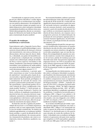 DETERMINANTES DO CRESCIMENTO DO SOBREPESO/OBESIDADE NO BRASIL                699




    Considerando os aspectos acima, este arti-          Na economia brasileira, embora o processo
go tem por objetivo identificar e avaliar alguns    de industrialização tenha sido iniciado a partir
indicadores que se correlacionam com mudan-         da década de 30 do século XX, e tenha tido um
ças nas práticas alimentares e de atividade físi-   significativo desenvolvimento a partir dos anos
ca, e que permitam compor um quadro com os          50, iniciando inclusive a produção de alguns
dados disponíveis sobre sobrepeso/obesidade         bens de consumo duráveis, como automóveis,
na população brasileira nos últimos trinta anos.    somente a partir de meados da década de 70 é
Dentro dessa perspectiva, discute-se a recomen-     que verificou-se crescimento expressivo da in-
dação do Ministério da Saúde do Brasil (MS)         dústria de bens duráveis, em conjunto com o
para a manutenção do peso saudável.                 progressivo processo de industrialização da
                                                    produção do setor primário (agropecuário) e
                                                    aumento bastante significativo, em diversida-
O quadro de mudanças                                de e volume, na produção de bens de consumo
econômicas e nutricionais                           não duráveis 15,16.
                                                        A industrialização do país fez com que ocor-
Especialmente após a Segunda Guerra Mun-            ressem modificações importantes no quadro
dial, mudanças no perfil epidemiológico com o       distributivo da mão de obra como redução das
aumento da prevalência de doenças crônicas          ocupações nos setores extrativos e da agricultu-
não transmissíveis, tais como as doenças car-       ra em toda a população e que, no caso das mu-
diovasculares, diversos tipos de câncer, diabe-     lheres, foi acompanhada de aumento nos seto-
tes, e obesidade, nos países do hemisfério nor-     res do comércio e sociais e leve redução do se-
te, propiciaram a ampliação das correlações         tor de serviços, padrão de mudança que será
causais com a alimentação, redução de ativida-      discutido mais tarde. Esse processo expandiu a
de física e outros aspectos vinculados à vida       migração interna: em 1970 os moradores das
urbana. Atualmente, estas doenças também são        áreas urbanas representavam 58,0% da popu-
entendidas como problemas de saúde pública          lação, já em 2000, segundo os dados do Censo,
nos países do hemisfério sul ou “países pobres”,    81,0% da população residia nos aglomerados
como denominam alguns autores 10,11,12.             urbanos 17,18.
    Em termos econômicos, o período após                Acompanhando este deslocamento, os da-
1945, caracterizou-se como “os anos dourados        dos sobre o sobrepeso/obesidade na popula-
do capitalismo”, marcados pela criação de no-       ção brasileira vêm demonstrando crescimento
vos mercados e repetidos ganhos de produtivi-       da sua prevalência entre as décadas de 70 e 90.
dade industrial. Neste período, privilegiava-se     As análises comparativas entre os inquéritos
o atendimento do mercado de massas com              antropométricos nacionais (Estudo Nacional
produtos padronizados produzidos em gran-           de Despesa Familiar – ENDEF –, realizado nos
des quantidades, e garantindo ganhos em es-         anos de 1974/1975 e a Pesquisa Nacional sobre
cala e redução de custos, configurando o cha-       Saúde e Nutrição – PNSN – de 1989) e regionais
mado modelo “fordista” 13. Neste período, so-       (Pesquisa de Padrões de Vida – PPV – de 1997),
bretudo na Europa Ocidental e América do            permitiram identificar a amplitude e gravidade
Norte, verificou-se ampliação na produção in-       do problema. A tendência encontrada para o
dustrial de bens de consumo duráveis (espe-         sobrepeso (IMC ≥ 25kg.m -2) nos adultos (≥ 20
cialmente, automóveis e eletrodomésticos, tais      anos) foi a de aumento na prevalência entre os
como geladeiras e televisores) e pelo aumento       três estudos, com esta chegando a ser o dobro
acelerado do setor de serviços, além de um pe-      em 1997 em relação a 1975, com exceção das
ríodo de crescimento do espaço urbano 14.           mulheres no Sudeste (Figura 1).
    No final dos anos 60, os ganhos de produti-         Ao se incluir estratificação por renda, o qua-
vidade decresceram e a sociedade requisitava        dro apresenta algumas mudanças, tais como: a
produtos cada vez mais segmentados, levando         obesidade (IMC ≥ 30kg.m-2) ter aumentado em
à crise do modelo estabelecido. No âmbito da        todos os quartis de renda entre as mulheres do
indústria agroalimentar, as mudanças também         Nordeste e ter declinado para os três quartis
foram sentidas, e a partir da década de 80 a di-    mais elevados de renda das mulheres do Su-
versificação da produção e do consumo permi-        deste. A obesidade entre as mulheres da Região
tiu o lançamento de produtos, tais como os se-      Sudeste só apresentou elevação entre aquelas
miprontos, étnicos, dietéticos, saudáveis e na-     que compõem os 25,0% mais pobres, passando
turais 13.                                          de 11,6% em 1989, para 15,0% em 1997. A obe-



                                                                                Cad. Saúde Pública, Rio de Janeiro, 20(3):698-709, mai-jun, 2004
 