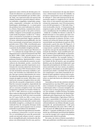 DETERMINANTES DO CRESCIMENTO DO SOBREPESO/OBESIDADE NO BRASIL                701



aparecem como critérios de decisão para a in-      larmente em restaurantes do tipo fast food e
clusão de alimentos nas práticas alimentares,      com a alimentação em locais de trabalho ou
mas sempre intermediados por um filtro cultu-      em bares e restaurantes com a utilização de va-
ral. Hoje, nos supermercados da maioria das        le-refeição 20. Uma rede internacional de ali-
cidades brasileiras é possível adquirir alimen-    mentação rápida se vangloria de ter o Brasil,
tos resfriados, congelados, temperados, prepa-     hoje, entre os oito maiores mercados interna-
rados, empanados, recheados, em forma de           cionais da corporação, com 570 restaurantes,
hambúrguer, almôndegas etc., e a maior parte       cerca de 640 quiosques e 17 McCafés (http://
dos produtos tem como indicação de cozimen-        www.mcdonalds.com.br). O faturamento da
to, a fritura. Dessa forma, o aumento da concen-   empresa no país, em 2001, foi de R$ 1,60 bilhão
tração energética pode se dar pelos recheios,      com o atendimento de 514 milhões de clientes
molhos, temperos acrescentados aos produtos        – média de 1,4 milhão de clientes a cada dia. O
e pelo modo de preparo. Cyrillo et al. 25 desta-   Brasil está entre os cinco países que mais cres-
cam o crescimento acentuado na comerciali-         ceram nos últimos anos entre todos os merca-
zação de mistura para bolo, iogurte, queijos pe-   dos da corporação no planeta. De fato, o cres-
tit suisse, sobremesa pronta gelificada, suco de   cimento em termos de número de lojas é expo-
fruta concentrado ou pronto para consumo no        nencial desde sua introdução no país em 1979,
período entre 1994 e 1996, contribuindo para       sobremodo a partir dos anos 90 (Figura 2). A
reforçar as possibilidades já apresentadas para    introdução desses hábitos importados além de
o aumento da densidade energética da dieta.        comprometer o padrão tradicional alimentar
     Um dado curioso exposto por Monteiro et       no país faz com que ele seja alterado com subs-
al. 24 é a redução da energia diária per capita    tituição de refeições. Essas modificações po-
disponível entre os dois levantamentos das POF     dem contribuir para a dificuldade na manuten-
do IBGE (1988 e 1996), quando passou-se de         ção da massa corporal dentro de padrões con-
1.919,0kcal para 1.711,2kcal nas regiões metro-    siderados saudáveis. Por exemplo, Sichieri 27
politanas brasileiras. Aparentemente, o consu-     demonstrou, em inquérito de base domiciliar
mo estaria na contramão do aumento na pre-         na Cidade do Rio de Janeiro, que um padrão
valência da obesidade; porém, convém lem-          dietético, por ela chamado de tradicional e que
brar que algumas questões importantes na es-       dependia principalmente de feijão com arroz,
timação do consumo alimentar não foram le-         estava associado com risco menor, em adultos,
vantadas nas duas POF. Primeiramente os flu-       de sobrepeso/obesidade em modelo logístico
xos não monetários não foram avaliados e, por-     ajustado para idade e atividade física de lazer
tanto, não incluídos nos indicadores de com-       em comparação a uma dieta chamada de oci-
pra, fato que acarreta subestimativa do consu-     dental na qual a gordura e açúcar eram os prin-
mo alimentar dependendo do grau de moneta-         cipais componentes, ou uma dieta de padrão
rização da região em estudo. Além disso, a esti-   misto na qual não havia um alimento que se
mativa do consumo energético feito em refei-       destacasse.
ções fora de casa pode comprometer o cálculo           Associado ao fato de não existirem medidas
final do consumo energético, dependendo da         antropométricas nas duas POF, o que não per-
importância relativa desse consumo em rela-        mite a estimativa de requerimento energético,
ção ao consumo energético total. Em estudo         a informação sobre o consumo energético de-
comparativo realizado nos Estados Unidos en-       clinante entre as duas pesquisas é questioná-
tre 1977 e 1985, observou-se que a energia da      vel. Em verdade, a análise do banco de dados
dieta vinda da alimentação feita fora do domi-     da folha de balanço alimentar do Brasil dispo-
cílio aumentou de 18,0% do total consumido         nibilizado pela Organização das Nações Uni-
em 1977 para 34,0% em 1995, e como vem se          das para a Alimentação e Agricultura (FAO) in-
confirmando a observação de que a alimenta-        dica que a quantidade de energia per capita
ção preparada fora do domicílio contém maior       disponível para consumo humano aumentou
densidade energética, a avaliação do consumo       substancialmente nas últimas décadas no país,
realizado fora de casa ganha destaque ainda        passando de aproximadamente 2.200 para
maior quando a preocupação está no avanço          3.000kcal/habitante/dia entre 1961 e 1999, ou
acelerado na prevalência da obesidade 23.          seja, em torno de 188kcal/dia de acréscimo por
     No setor industrial agroalimentar brasilei-   década 28. A grande modificação se deu no au-
ro, mudanças começaram a ocorrer nos anos          mento da contribuição percentual dos lipídeos
70 e se consolidaram nos anos 80, potenciali-      no total de energia com o aporte de proteína
zando um mercado urbano e jovem, o que po-         permanecendo estável no período.
de ser exemplificado pelo crescimento das des-         Em suma, são vários os fatores associados à
pesas com alimentação fora de casa, particu-       dieta que poderiam contribuir para o aumento



                                                                               Cad. Saúde Pública, Rio de Janeiro, 20(3):698-709, mai-jun, 2004
 