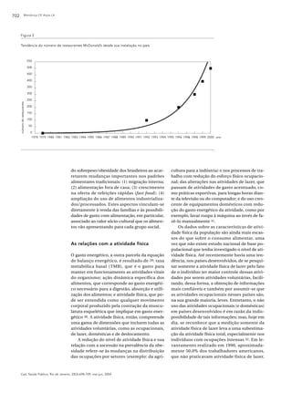 702                   Mendonça CP, Anjos LA




      Figura 2

      Tendência do número de restaurantes McDonald’s desde sua instalação no país.



                               550

                               500

                               450

                               400

                               350

                               300

                               250
      número de restaurantes




                               200

                               150

                               100

                                50

                                 0
                                 1978 1979 1980 1981 1982 1983 1984 1985 1986 1987 1988 1989 1990 1991 1992 1993 1994 1995 1996 199& 1998 1999 2000 ano




                                                         do sobrepeso/obesidade dos brasileiros ao acar-               cultura para a indústria) e nos processos de tra-
                                                         retarem mudanças importantes nos padrões                      balho com redução do esforço físico ocupacio-
                                                         alimentares tradicionais: (1) migração interna;               nal; das alterações nas atividades de lazer, que
                                                         (2) alimentação fora de casa; (3) crescimento                 passam de atividades de gasto acentuado, co-
                                                         na oferta de refeições rápidas (fast food); (4)               mo práticas esportivas, para longas horas dian-
                                                         ampliação do uso de alimentos industrializa-                  te da televisão ou do computador; e do uso cres-
                                                         dos/processados. Estes aspectos vinculam-se                   cente de equipamentos domésticos com redu-
                                                         diretamente à renda das famílias e às possibili-              ção do gasto energético da atividade, como por
                                                         dades de gasto com alimentação, em particular,                exemplo, lavar roupa à máquina ao invés de fa-
                                                         associado ao valor sócio-cultural que os alimen-              zê-lo manualmente 31.
                                                         tos vão apresentando para cada grupo social.                      Os dados sobre as características de ativi-
                                                                                                                       dade física da população são ainda mais escas-
                                                                                                                       sos do que sobre o consumo alimentar, uma
                                                         As relações com a atividade física                            vez que não existe estudo nacional de base po-
                                                                                                                       pulacional que tenha investigado o nível de ati-
                                                         O gasto energético, a outra parcela da equação                vidade física. Até recentemente havia uma ten-
                                                         de balanço energético, é resultado de 29: taxa                dência, nos países desenvolvidos, de se pesqui-
                                                         metabólica basal ( TMB), que é o gasto para                   sar somente a atividade física de lazer pelo fato
                                                         manter em funcionamento as atividades vitais                  de o indivíduo ter maior controle dessas ativi-
                                                         do organismo; ação dinâmica específica dos                    dades por serem atividades voluntárias, facili-
                                                         alimentos, que corresponde ao gasto energéti-                 tando, dessa forma, a obtenção de informações
                                                         co necessário para a digestão, absorção e utili-              mais confiáveis e também por assumir-se que
                                                         zação dos alimentos; e atividade física, que po-              as atividades ocupacionais nesses países são,
                                                         de ser entendida como qualquer movimento                      na sua grande maioria, leves. Entretanto, o não
                                                         corporal produzido pela contração da muscu-                   uso das atividades ocupacionais (e domésticas)
                                                         latura esquelética que implique em gasto ener-                em países desenvolvidos é em razão da indis-
                                                         gético 30. A atividade física, então, compreende              ponibilidade de tais informações; mas, hoje em
                                                         uma gama de dimensões que incluem todas as                    dia, se reconhece que a medição somente da
                                                         atividades voluntárias, como as ocupacionais,                 atividade física de lazer leva a uma subestima-
                                                         de lazer, domésticas e de deslocamento.                       ção da atividade física total, especialmente nos
                                                             A redução do nível de atividade física e sua              indivíduos com ocupações intensas 32. Em le-
                                                         relação com a ascensão na prevalência da obe-                 vantamento realizado em 1990, aproximada-
                                                         sidade refere-se às mudanças na distribuição                  mente 50,0% dos trabalhadores americanos,
                                                         das ocupações por setores (exemplo: da agri-                  que não praticavam atividade física de lazer,



      Cad. Saúde Pública, Rio de Janeiro, 20(3):698-709, mai-jun, 2004
 