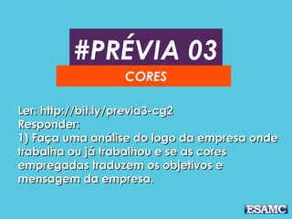 #PRÉVIA 03
CORES
Ler: http://bit.ly/previa3-cg2Ler: http://bit.ly/previa3-cg2
Responder:Responder:
1) Faça uma análise do logo da empresa onde1) Faça uma análise do logo da empresa onde
trabalha ou já trabalhou e se as corestrabalha ou já trabalhou e se as cores
empregadas traduzem os objetivos eempregadas traduzem os objetivos e
mensagem da empresa.mensagem da empresa.
 