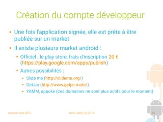 session sept 2016 Yann Caron (c) 2014 10
Création du compte développeur
 Une fois l'application signée, elle est prête à être
publiée sur un market
 Il existe plusieurs market android :
➔ Officiel : le play store, frais d'inscription 20 €
(https://play.google.com/apps/publish)
➔ Autres possibilités :
 Slide me (http://slideme.org/)
 GetJar (http://www.getjar.mobi/)
 YAMM, appoke (ces domaines ne sont plus actifs pour le moment)
 
