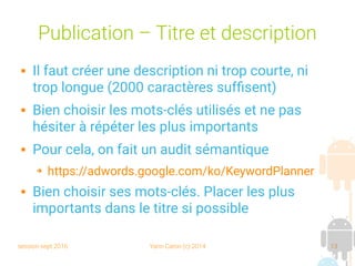 session sept 2016 Yann Caron (c) 2014 13
Publication – Titre et description
 Il faut créer une description ni trop courte, ni
trop longue (2000 caractères suffisent)
 Bien choisir les mots-clés utilisés et ne pas
hésiter à répéter les plus importants
 Pour cela, on fait un audit sémantique
➔ https://adwords.google.com/ko/KeywordPlanner
 Bien choisir ses mots-clés. Placer les plus
importants dans le titre si possible
 