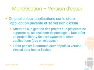session sept 2016 Yann Caron (c) 2014 27
Monétisation – Version d'essai
 On publie deux applications sur le store,
l'application payante et sa version d'essai
➔ Attention à la gestion des projets ! Le playstore ne
supporte qu'un seul nom de package. Il faut créer
un project library (le core system) et deux
applications (des enveloppes )
➔ Il faut penser à communiquer depuis la version
d'essai pour inciter l'achat
 