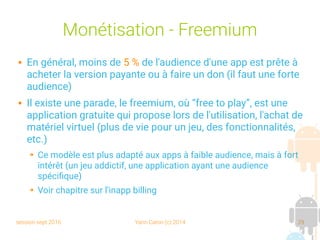 session sept 2016 Yann Caron (c) 2014 29
Monétisation - Freemium
 En général, moins de 5 % de l'audience d'une app est prête à
acheter la version payante ou à faire un don (il faut une forte
audience)
 Il existe une parade, le freemium, où “free to play”, est une
application gratuite qui propose lors de l'utilisation, l'achat de
matériel virtuel (plus de vie pour un jeu, des fonctionnalités,
etc.)
➔ Ce modèle est plus adapté aux apps à faible audience, mais à fort
intérêt (un jeu addictif, une application ayant une audience
spécifique)
➔ Voir chapitre sur l'inapp billing
 