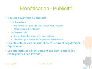 session sept 2016 Yann Caron (c) 2014 30
Monétisation - Publicité
 Il existe deux types de publicité :
➔ Les bannières
 Une bannière de publicité en bas ou en haut de l'écran
 Réduit le confort d'utilisation
➔ Les interstitiels
 Une publicité plein écran entre deux actions
 Il faut bien gérer le retour à l'application de l'utilisateur
 Les utilisateurs s'en lassent et notent souvent négativement
l'application
 Les publicités ne ciblent souvent pas bien le public (se
renseigner sur l'Ad Provider)
 