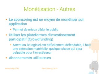 session sept 2016 Yann Caron (c) 2014 31
Monétisation - Autres
 Le sponsoring est un moyen de monétiser son
application
➔ Permet de mieux cibler le public
 Utiliser les plateformes d'investissement
participatif (Crowdfunding)
➔ Attention, le logiciel est difficilement défendable, il faut
une extension matérielle, quelque chose qui sera
palpable pour l'investisseur
 Abonnements utilisateurs
 