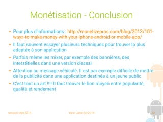 session sept 2016 Yann Caron (c) 2014 32
Monétisation - Conclusion
 Pour plus d'informations : http://monetizepros.com/blog/2013/101-
ways-to-make-money-with-your-iphone-android-or-mobile-app/
 Il faut souvent essayer plusieurs techniques pour trouver la plus
adaptée à son application
 Parfois même les mixer, par exemple des bannières, des
interstitielles dans une version d'essai
 Attention au message véhiculé. Il est par exemple difficile de mettre
de la publicité dans une application destinée à un jeune public
 C'est tout un art !!!! Il faut trouver le bon moyen entre popularité,
qualité et rendement
 