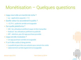 session sept 2016 Yann Caron (c) 2014 33
Monétisation – Quelques questions
 L'app vise-t-elle un marché de niche ?
➔ oui : application payante > 1 €
 Quelle valeur lui accorderait le public ?
➔ < 0,79 € : publicité semble envisageable
 Sur quelle plateforme ?
➔ iOS : les utilisateurs préfèrent payer et être tranquilles
➔ Android : les utilisateurs préfèrent la publicité
➔ WP : attention, pas d'in-app purchase possible
 L'app est-elle modulaire ?
➔ L'in-app purchase semble envisageable
 Y a-t-il des coûts à long terme
➔ La publicité peut être une solution pour amortir les coûts
➔ L'abonnement semble également envisageable
 