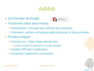session sept 2016 Yann Caron (c) 2014 35
AdMob
 L'Ad Provider de Google
 Fonctionne selon deux modes
➔ Monétisation : être payé pour diffuser de la publicité
➔ Promotion : acheter de l'espace publicitaire pour se faire connaitre
 Plusieurs étapes :
➔ S'inscrire sur : https://apps.admob.com
 Le plus simple est d'utiliser le compte Google+
➔ Installer l'API dans l'application
➔ Enregistrer l'application à monétiser
 