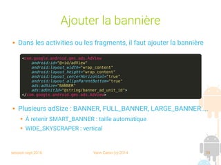session sept 2016 Yann Caron (c) 2014 39
Ajouter la bannière
 Dans les activities ou les fragments, il faut ajouter la bannière
 Plusieurs adSize : BANNER, FULL_BANNER, LARGE_BANNER....
➔ À retenir SMART_BANNER : taille automatique
➔ WIDE_SKYSCRAPER : vertical
<com.google.android.gms.ads.AdView
android:id="@+id/adView"
android:layout_width="wrap_content"
android:layout_height="wrap_content"
android:layout_centerHorizontal="true"
android:layout_alignParentBottom="true"
ads:adSize="BANNER"
ads:adUnitId="@string/banner_ad_unit_id">
</com.google.android.gms.ads.AdView>
 