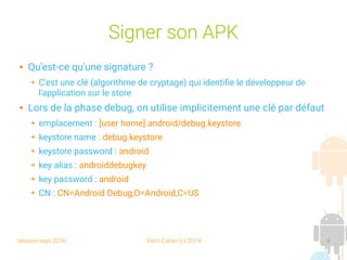 session sept 2016 Yann Caron (c) 2014 4
Signer son APK
 Qu'est-ce qu'une signature ?
➔ C'est une clé (algorithme de cryptage) qui identifie le développeur de
l'application sur le store
 Lors de la phase debug, on utilise implicitement une clé par défaut
➔ emplacement : [user home].android/debug.keystore
➔ keystore name : debug.keystore
➔ keystore password : android
➔ key alias : androiddebugkey
➔ key password : android
➔ CN : CN=Android Debug,O=Android,C=US
 
