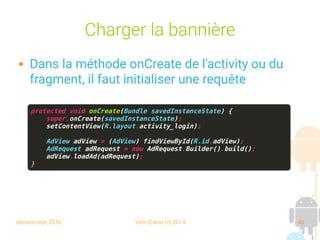 session sept 2016 Yann Caron (c) 2014 40
Charger la bannière
 Dans la méthode onCreate de l'activity ou du
fragment, il faut initialiser une requête
protected void onCreate(Bundle savedInstanceState) {
super.onCreate(savedInstanceState);
setContentView(R.layout.activity_login);
AdView adView = (AdView) findViewById(R.id.adView);
AdRequest adRequest = new AdRequest.Builder().build();
adView.loadAd(adRequest);
}
 
