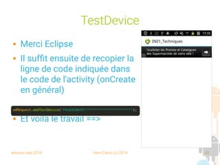 session sept 2016 Yann Caron (c) 2014 43
TestDevice
 Merci Eclipse
 Il suffit ensuite de recopier la
ligne de code indiquée dans
le code de l'activity (onCreate
en général)
 Et voilà le travail ==>
adRequest.addTestDevice("F61A3C0A1FC***********************");
 